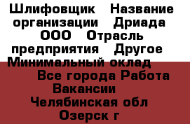 Шлифовщик › Название организации ­ Дриада, ООО › Отрасль предприятия ­ Другое › Минимальный оклад ­ 18 000 - Все города Работа » Вакансии   . Челябинская обл.,Озерск г.